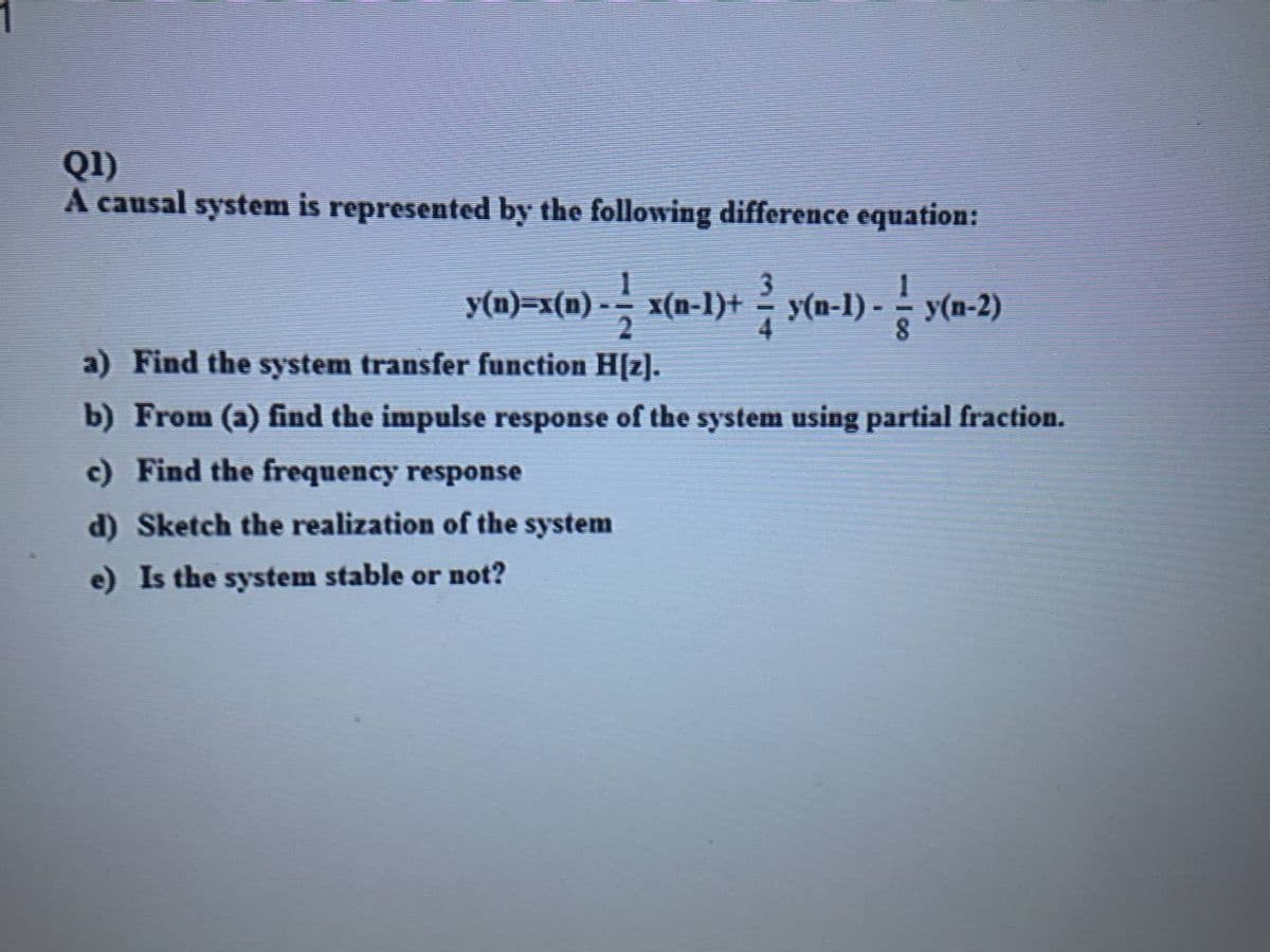 Q1)
A causal system is represented by the following difference equation:
y(n)=x(n) - x(n-1)+ y(n-1) - - y(n-2)
a) Find the system transfer function H[z].
b) From (a) find the impulse response of the system using partial fraction.
c) Find the frequency response
d) Sketch the realization of the system
e) Is the system stable or not?
