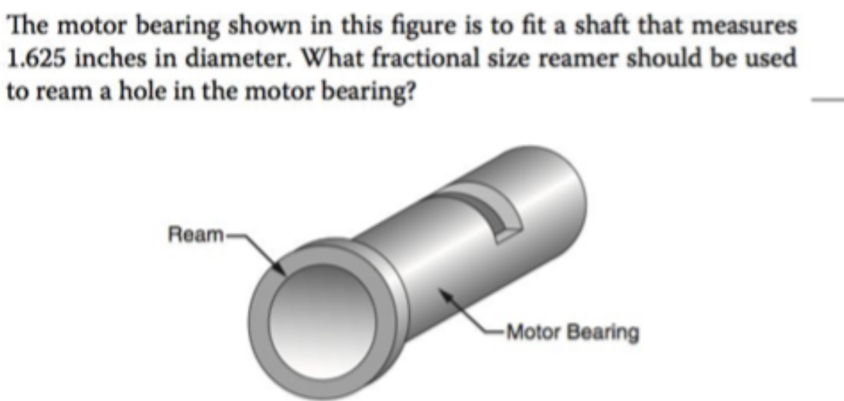 The motor bearing shown in this figure is to fit a shaft that measures
1.625 inches in diameter. What fractional size reamer should be used
to ream a hole in the motor bearing?
Ream-
-Motor Bearing
