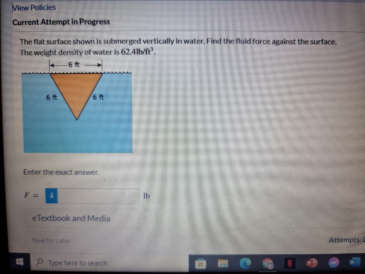 View Policies
Current Attempt in Progress
The flat surface shown is submerged vertically in water. Find the fluid force against the surface.
The weight density of water is 62.4lb/ft.
6 t
6 ft
6 ft
Enter the exact answer.
F =
lb
eTextbook and Media
Save for Later
Attempts: C
9 Type here to search
