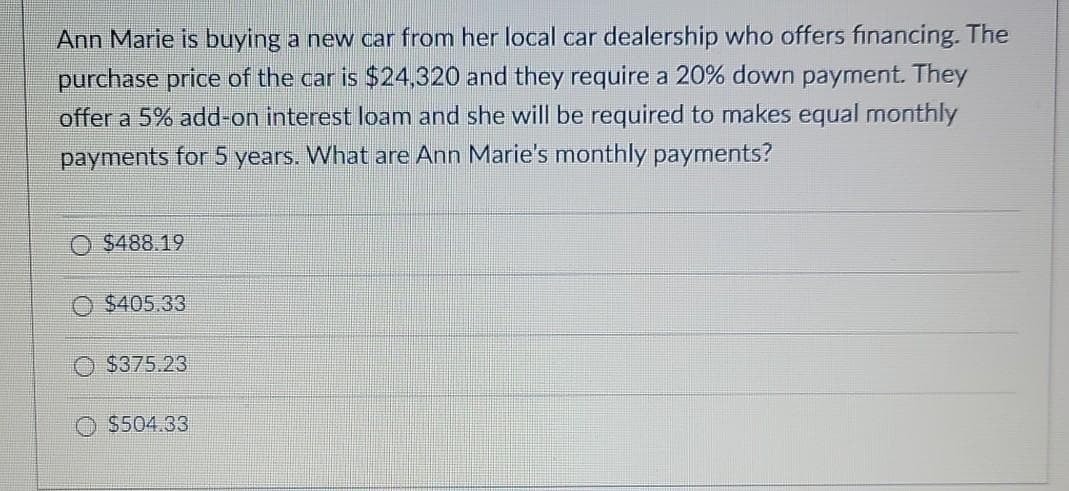Ann Marie is buying a new car from her local car dealership who offers financing. The
purchase price of the car is $24,320 and they require a 20% down payment. They
offer a 5% add-on interest loam and she will be required to makes equal monthly
payments for 5 years. What are Ann Marie's monthly payments?
$488.19
$405.33
$375.23
O $504.33
