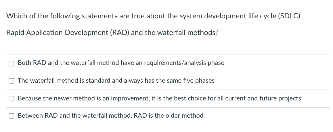 Which of the following statements are true about the system development life cycle (SDLC)
Rapid Application Development (RAD) and the waterfall methods?
O Both RAD and the waterfall method have an requirements/analysis phase
O The waterfall method is standard and always has the same five phases
Because the newer method is an improvement, it is the best choice for all current and future projects
O Between RAD and the waterfall method, RAD is the older method
