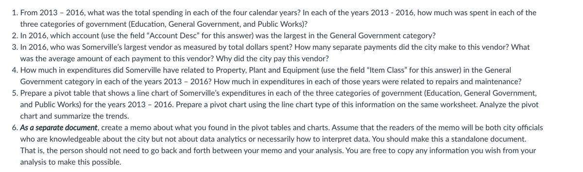 1. From 2013 - 2016, what was the total spending in each of the four calendar years? In each of the years 2013 - 2016, how much was spent in each of the
three categories of government (Education, General Government, and Public Works)?
2. In 2016, which account (use the field "Account Desc" for this answer) was the largest in the General Government category?
3. In 2016, who was Somerville's largest vendor as measured by total dollars spent? How many separate payments did the city make to this vendor? What
was the average amount of each payment to this vendor? Why did the city pay this vendor?
4. How much in expenditures did Somerville have related to Property, Plant and Equipment (use the field "Item Class" for this answer) in the General
Government category in each of the years 2013 - 2016? How much in expenditures in each of those years were related to repairs and maintenance?
5. Prepare a pivot table that shows a line chart of Somerville's expenditures in each of the three categories of government (Education, General Government,
and Public Works) for the years 2013 - 2016. Prepare a pivot chart using the line chart type of this information on the same worksheet. Analyze the pivot
chart and summarize the trends.
6. As a separate document, create a memo about what you found in the pivot tables and charts. Assume that the readers of the memo will be both city officials
who are knowledgeable about the city but not about data analytics or necessarily how to interpret data. You should make this a standalone document.
That is, the person should not need to go back and forth between your memo and your analysis. You are free to copy any
information
you
wish from your
analysis to make this possible.
