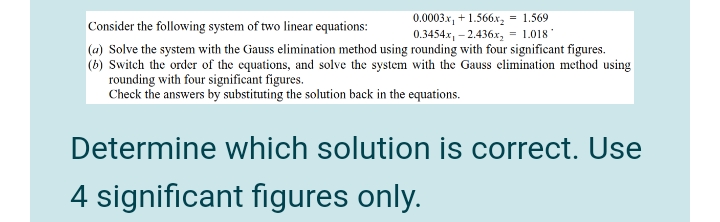 = 1.569
0.0003x, + 1.566x,
0.3454x, – 2.436x,
Consider the following system of two linear equations:
= 1.018
(a) Solve the system with the Gauss elimination method using rounding with four significant figures.
(6) Switch the order of the equations, and solve the system with the Gauss elimination method using
rounding with four significant figures.
Check the answers by substituting the solution back in the equations.
Determine which solution is correct. Use
4 significant figures only.
