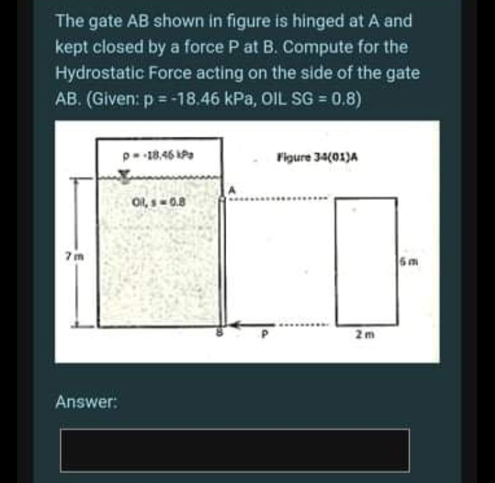 The gate AB shown in figure is hinged at A and
kept closed by a force P at B. Compute for the
Hydrostatic Force acting on the side of the gate
AB. (Given: p = -18.46 kPa, OIL SG = 0.8)
p-18.46 Pa
Figure 34(01)A
Ol, s-0.8
7 m
6m
2m
Answer:

