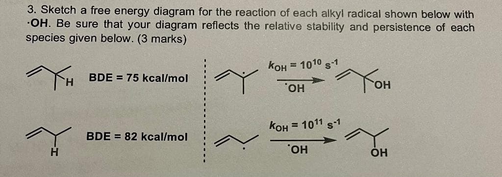 3. Sketch a free energy diagram for the reaction of each alkyl radical shown below with
-OH. Be sure that your diagram reflects the relative stability and persistence of each
species given below. (3 marks)
TH
H
BDE 75 kcal/mol
BDE = 82 kcal/mol
KOH = 1010 S-1
OH
Тон
KOH = 1011 S-1
'OH
OH