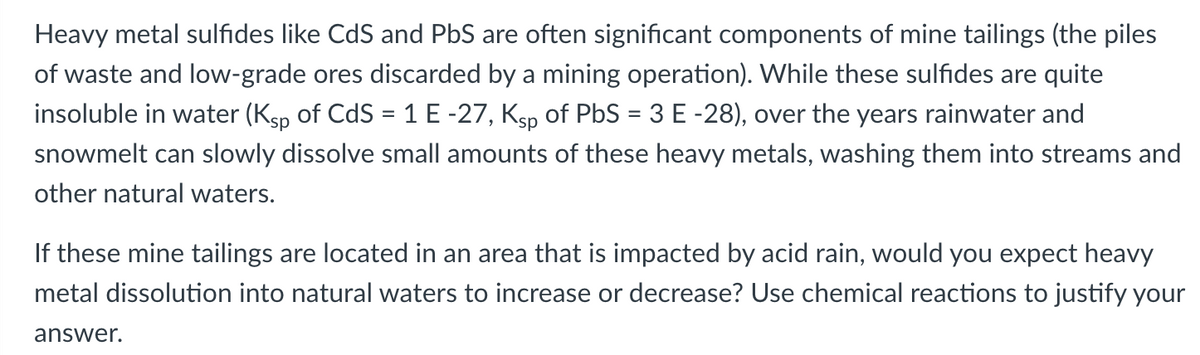 Heavy metal sulfides like CdS and PbS are often significant components of mine tailings (the piles
of waste and low-grade ores discarded by a mining operation). While these sulfides are quite
insoluble in water (Ksp of CdS = 1 E -27, Ksp of PbS = 3 E -28), over the years rainwater and
snowmelt can slowly dissolve small amounts of these heavy metals, washing them into streams and
other natural waters.
If these mine tailings are located in an area that is impacted by acid rain, would you expect heavy
metal dissolution into natural waters to increase or decrease? Use chemical reactions to justify your
answer.
