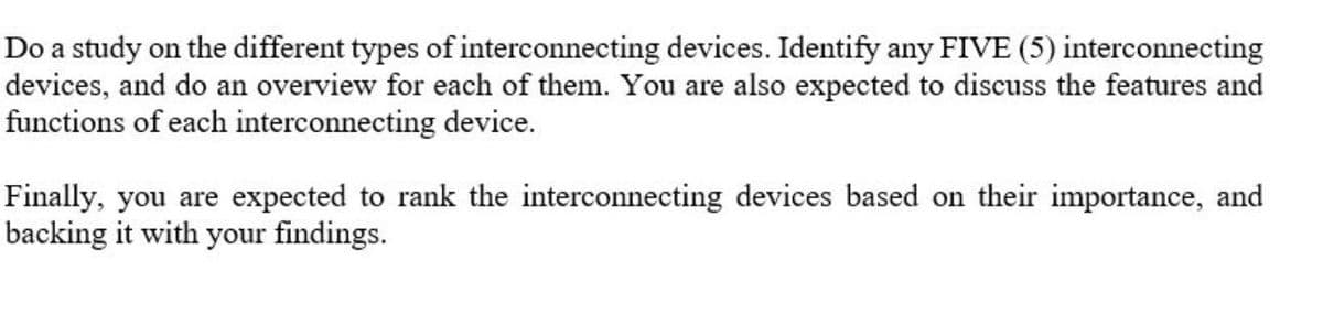 Do a study on the different types of interconnecting devices. Identify any FIVE (5) interconnecting
devices, and do an overview for each of them. You are also expected to discuss the features and
functions of each interconnecting device.
Finally, you are expected to rank the interconnecting devices based on their importance, and
backing it with your findings.