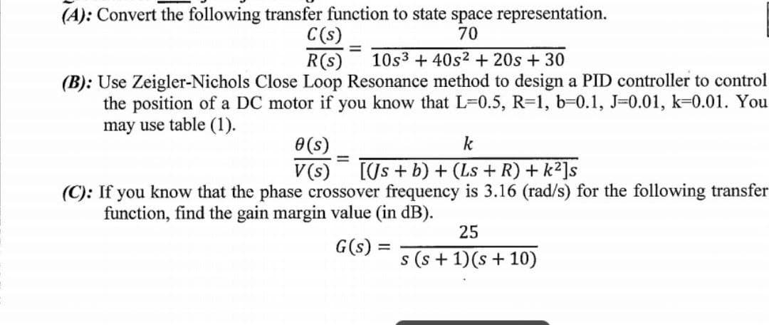 (A): Convert the following transfer function to state space representation.
C(s)
70
=
R(s) 10s3 +40s2 + 20s + 30
(B): Use Zeigler-Nichols Close Loop Resonance method to design a PID controller to control
the position of a DC motor if you know that L=0.5, R-1, b-0.1, J-0.01, k-0.01. You
may use table (1).
0(s)
k
V (s) [(Js + b) + (Ls + R) + k²]s
(C): If you know that the phase crossover frequency is 3.16 (rad/s) for the following transfer
function, find the gain margin value (in dB).
25
G(s) =
s (s + 1)(s + 10)