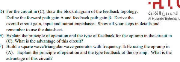 D) For the circuit in (C), draw the block diagram of the feedback topology.
Define the forward path gain A and feedback path gain ß. Derive the
overall circuit gain, input and output impedance. Show all your steps in details and
الحسين التقنية
Al Hussein Technical L
remember to use the datasheet.
E) Explain the principle of operation and the type of feedback for the op-amp in the circuit in
(C). What is the advantage of this circuit?
F) Build a square wave/triangular wave generator with frequency lkHz using the op-amp in
(A). Explain the principle of operation and the type feedback of the op-amp. What is the
advantage of this circuit?
