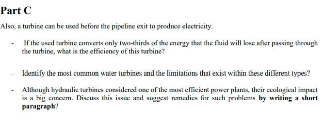 Part C
Also, a turbine can be used before the pipeline exit to produce electricity.
If the used turbine converts only two-thirds of the energy that the fluid will lose after passing through
the turbine, what is the efficiency of this turbine?
- Identify the most common water turbines and the limitations that exist within these different types?
Although hydraulic turbines considered one of the most efficient power plants, their ecological impact
is a big concern. Discuss this issue and suggest remedies for such problems by writing a short
paragraph?
