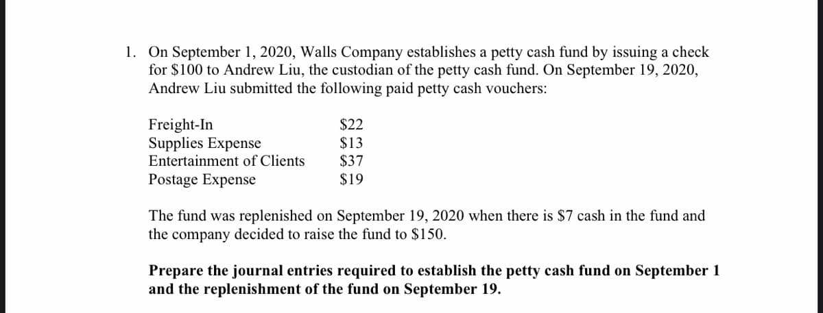 1. On September 1, 2020, Walls Company establishes a petty cash fund by issuing a check
for $100 to Andrew Liu, the custodian of the petty cash fund. On September 19, 2020,
Andrew Liu submitted the following paid petty cash vouchers:
Freight-In
$22
$13
$37
$19
Supplies Expense
Entertainment of Clients
Postage Expense
The fund was replenished on September 19, 2020 when there is $7 cash in the fund and
the company decided to raise the fund to $150.
Prepare the journal entries required to establish the petty cash fund on September 1
and the replenishment of the fund on September 19.
