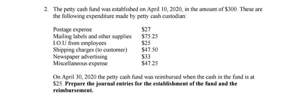 2. The petty cash fund was established on April 10, 2020, in the amount of $300. These are
the following expenditure made by petty cash custodian:
Postage expense
Mailing labels and other supplies
1.O.U from employees
Shipping charges (to customer)
Newspaper advertising
Miscellaneous expense
$27
$75.25
$25
$47.50
$33
$47.25
On April 30, 2020 the petty cash fund was reimbursed when the cash in the fund is at
$25. Prepare the journal entries for the establishment of the fund and the
reimbursement.
