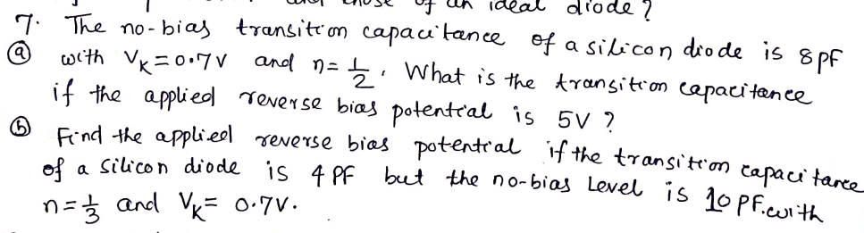7. The no- bias
transition capau'tance of a silicon dio de is 8
pf
(a)
with Vk=0.7V and n=5 . What is the transition capacitence
if the applied reverse bias potenteal is 5V ?
Find the applieel reverse bias potentral iH the transitron capaci tame
is 4 PE but the no-bias Level is 10PF.cuith
of a silicon diode
n=3 and Vk= 0:7V.
