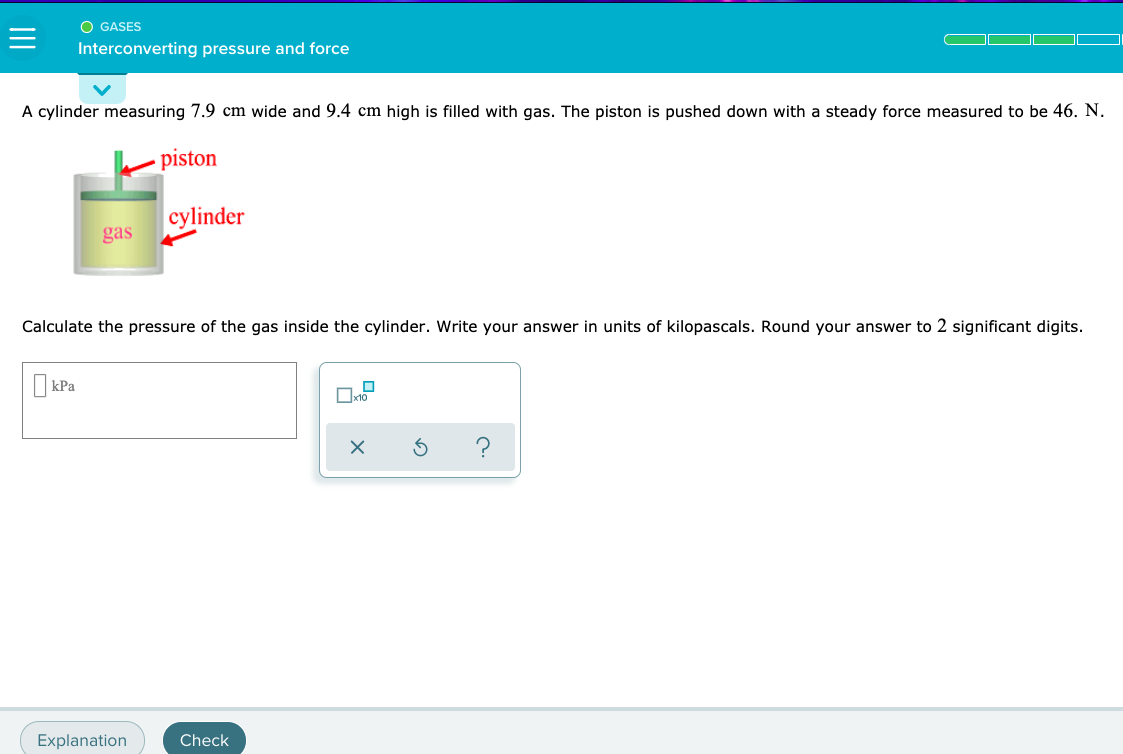 A cylinder measuring 7.9 cm wide and 9.4 cm high is filled with gas. The piston is pushed down with a steady force measured to be 46. N.
piston
cylinder
gas
Calculate the pressure of the gas inside the cylinder. Write your answer in units of kilopascals. Round your answer to 2 significant digits.
