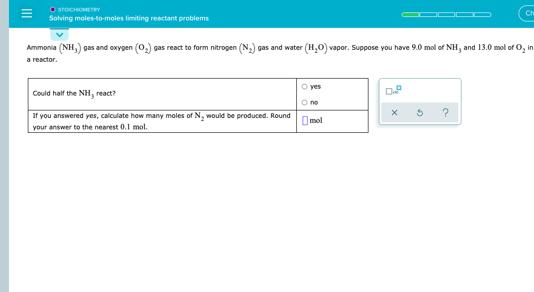 Ammonia (NH,) gas and oxygen (0,) gas react to form nitrogen (N,) gas and water (H,0) vapor. Suppose you have 9.0 mol of NH, and 13.0 mol of O, in
a reactor.
O yes
Could half the NH, react?
O no
If you answered yes, calculate how many moles of N, would be produced. Round
O mol
your answer to the nearest 0,1 mol.
