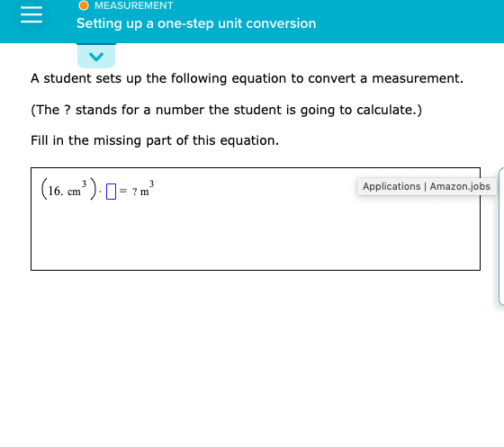 A student sets up the following equation to convert a measurement.
(The ? stands for a number the student is going to calculate.)
Fill in the missing part of this equation.
(16. cm' ) 0= ? m
?m
Applications | Amazon.j
