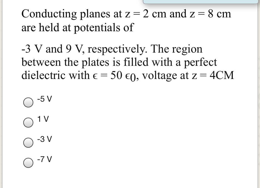 Conducting planes at z = 2 cm and z = 8 cm
are held at potentials of
-3 V and 9 V, respectively. The region
between the plates is filled with a perfect
dielectric with e = 50 e0, voltage at z = 4CM
-5 V
1 V
-3 V
-7 V
