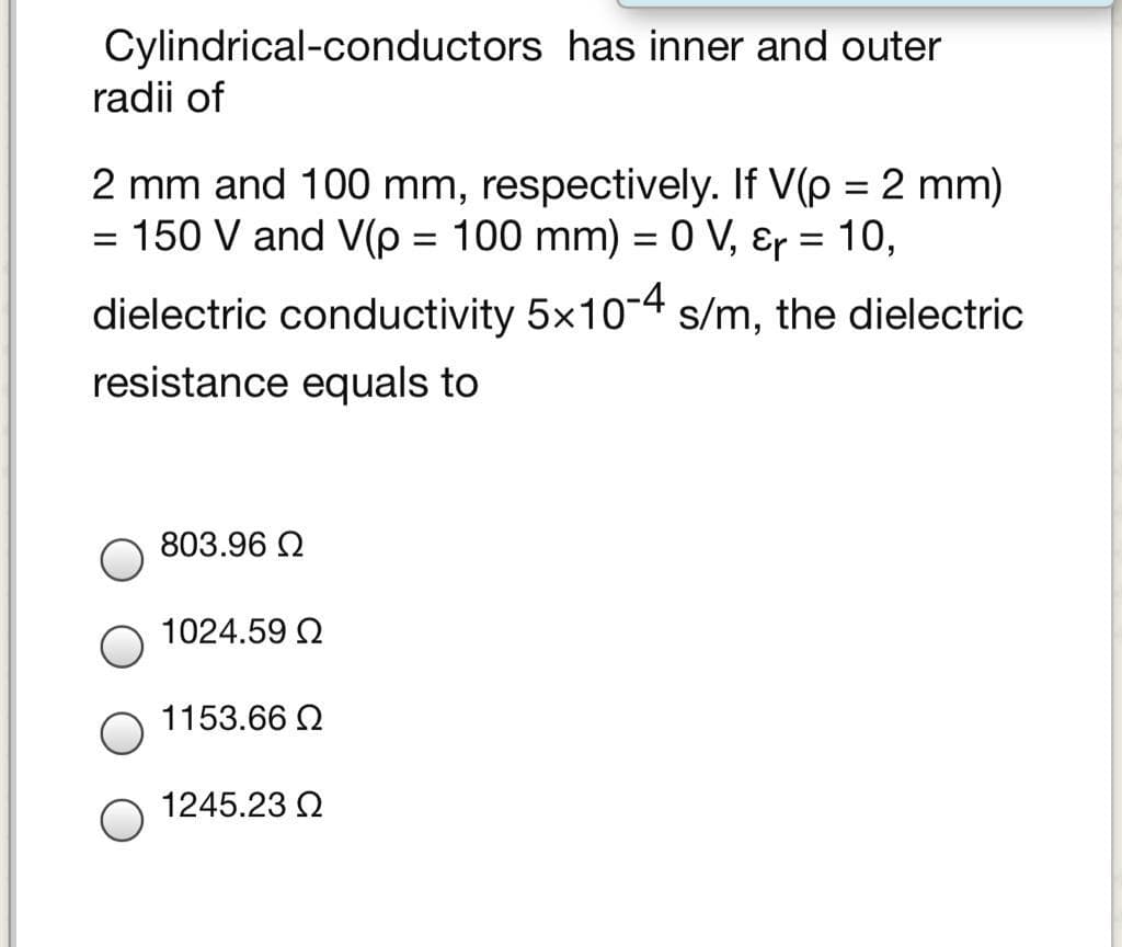 Cylindrical-conductors has inner and outer
radii of
2 mm and 100 mm, respectively. If V(p = 2 mm)
= 150 V and V(p = 100 mm) = 0 V, Ɛr = 10,
%3D
dielectric conductivity 5x10-4 s/m, the dielectric
resistance equals to
803.96 2
1024.59 2
1153.66 2
1245.23 2
