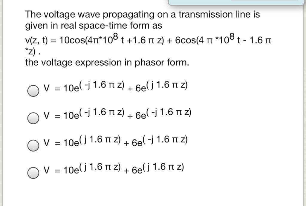 The voltage wave propagating on a transmission line is
given in real space-time form as
v(z, t) = 10cos(4Tt*108 t +1.6 n z) + 6cos(4 t *108 t - 1.6 t
*z).
the voltage expression in phasor form.
OV = 10e(-j 1.6 n z) + 6e(j 1.6 n z)
OV = 10e(-j 1.6 n z) + 6el -j 1.6 n z)
V = 10e(j 1.6 n z) + 6el -j 1.6 n z)
OV = 10e(j 1.6 m z) + 6e( j 1.6 m z)
