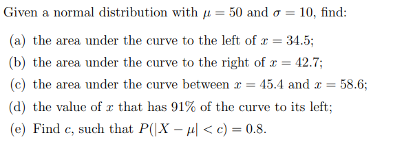 Given a normal distribution with μ = 50 and o=
10, find:
(a) the area under the curve to the left of x =
34.5;
(b) the area under the curve to the right of x = 42.7;
= 45.4 and x = 58.6;
(c) the area under the curve between x
(d) the value of x that has 91% of the curve to its left;
(e) Find c, such that P(|X - µ| < c) = 0.8.