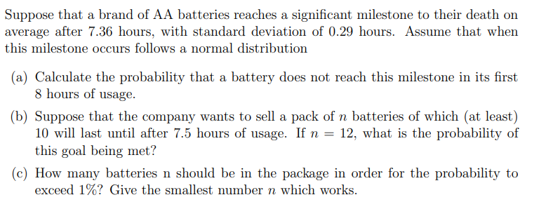Suppose that a brand of AA batteries reaches a significant milestone to their death on
average after 7.36 hours, with standard deviation of 0.29 hours. Assume that when
this milestone occurs follows a normal distribution
(a) Calculate the probability that a battery does not reach this milestone in its first
8 hours of usage.
(b) Suppose that the company wants to sell a pack of n batteries of which (at least)
10 will last until after 7.5 hours of usage. If n = 12, what is the probability of
this goal being met?
(c) How many batteries n should be in the package in order for the probability to
exceed 1%? Give the smallest number n which works.