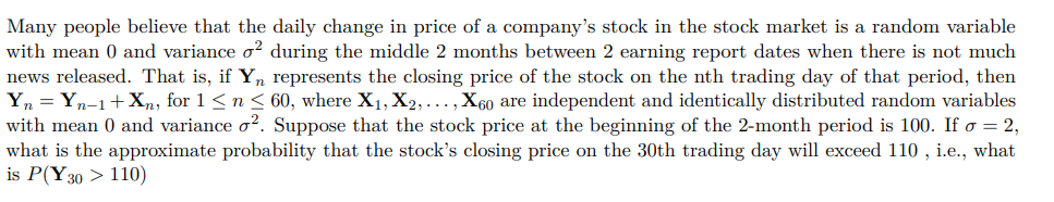 Many people believe that the daily change in price of a company's stock in the stock market is a random variable
with mean 0 and variance o² during the middle 2 months between 2 earning report dates when there is not much
news released. That is, if Yn represents the closing price of the stock on the nth trading day of that period, then
Yn = Yn-1+Xn, for 1 ≤ n ≤ 60, where X₁, X2,..., X60 are independent and identically distributed random variables
with mean 0 and variance o². Suppose that the stock price at the beginning of the 2-month period is 100. If o = 2,
what is the approximate probability that the stock's closing price on the 30th trading day will exceed 110, i.e., what
is P(Y30 > 110)