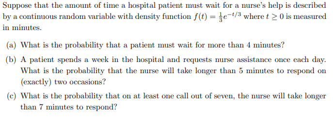 Suppose that the amount of time a hospital patient must wait for a nurse's help is described
by a continuous random variable with density function f(t) = e-t/3 where t≥ 0 is measured
in minutes.
(a) What is the probability that a patient must wait for more than 4 minutes?
(b) A patient spends a week in the hospital and requests nurse assistance once each day.
What is the probability that the nurse will take longer than 5 minutes to respond on
(exactly) two occasions?
(c) What is the probability that on at least one call out of seven, the nurse will take longer
than 7 minutes to respond?
