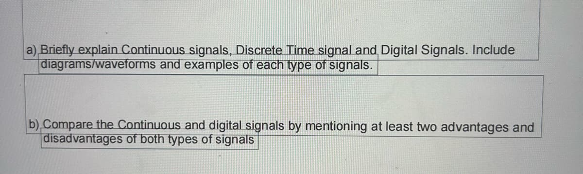 a) Briefly explain Continuous signals, Discrete Time signal and Digital Signals. Include
diagrams/waveforms and examples of each type of signals.
b) Compare the Continuous and digital signals by mentioning at least two advantages and
disadvantages of both types of signals