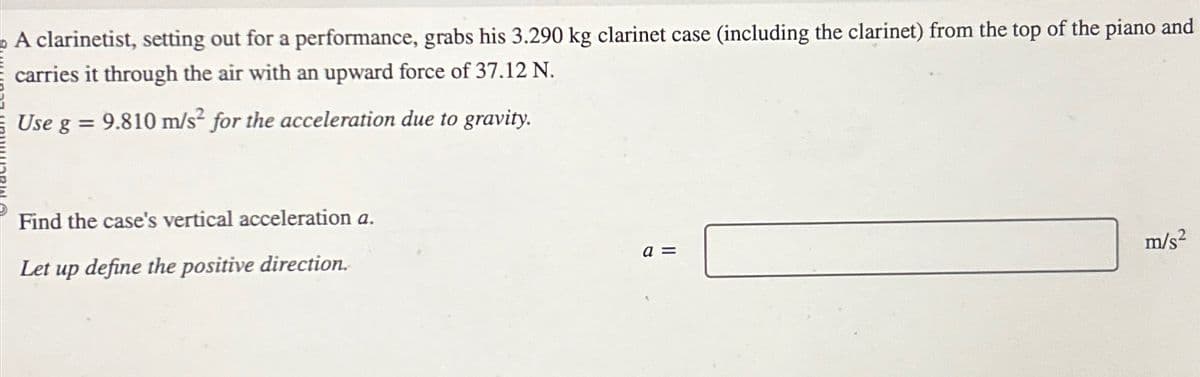 A clarinetist, setting out for a performance, grabs his 3.290 kg clarinet case (including the clarinet) from the top of the piano and
carries it through the air with an upward force of 37.12 N.
Use g = 9.810 m/s² for the acceleration due to gravity.
Find the case's vertical acceleration a.
Let up define the positive direction.
a =
m/s²
