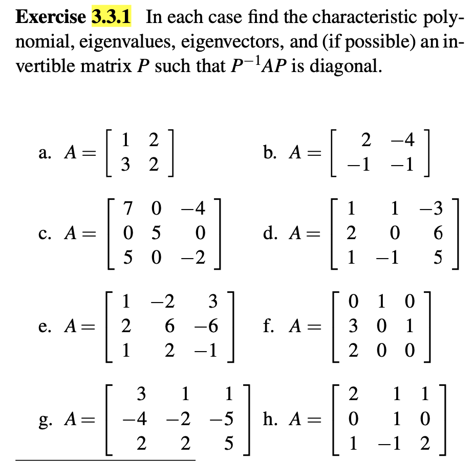 Exercise 3.3.1 In each case find the characteristic poly-
nomial, eigenvalues, eigenvectors, and (if possible) an in-
vertible matrix P such that P-¹AP is diagonal.
12
a. A =
b. A =
32
[
2-4
-
-1 -1
70-4
c. A =
05 0
50-2
1-2
3
e. A =
2
6-6
1
2 -1
]
f. A =
11-3
d. A = 206
1-15
0 1 0
301
200
3 1 1
2
1
1
g. A =
-4-2-5
h. A =
0
1 0
225
1
-1 2