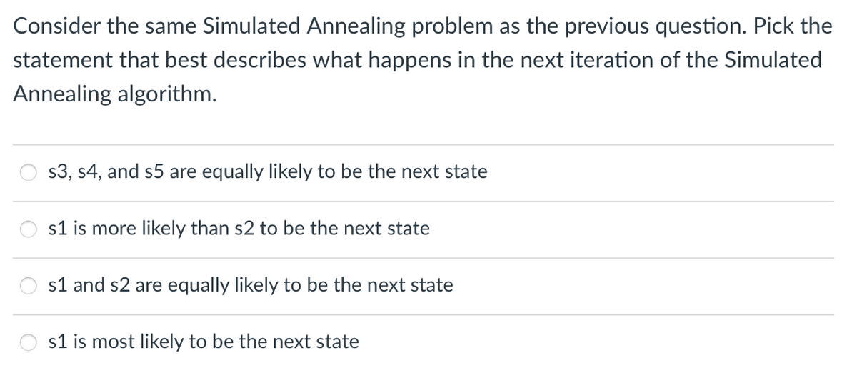 Consider the same Simulated Annealing problem as the previous question. Pick the
statement that best describes what happens in the next iteration of the Simulated
Annealing algorithm.
s3, s4, and s5 are equally likely to be the next state
s1 is more likely than s2 to be the next state
s1 and s2 are equally likely to be the next state
s1 is most likely to be the next state