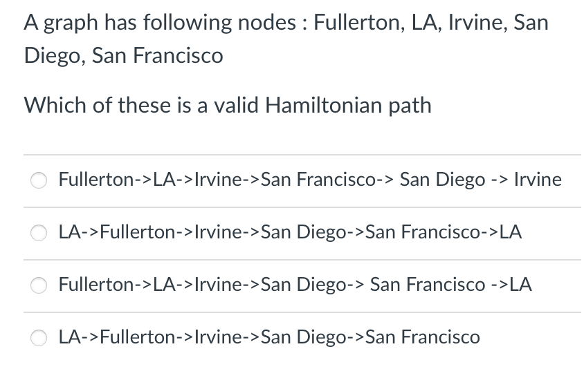 A graph has following nodes: Fullerton, LA, Irvine, San
Diego, San Francisco
Which of these is a valid Hamiltonian path
Fullerton->LA->Irvine->San Francisco-> San Diego -> Irvine
LA->Fullerton->Irvine->San Diego->San Francisco->LA
Fullerton->LA->Irvine->San Diego-> San Francisco ->LA
LA->Fullerton->Irvine->San Diego->San Francisco