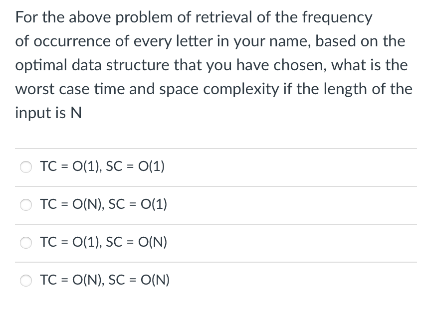 For the above problem of retrieval of the frequency
of occurrence of every letter in your name, based on the
optimal data structure that you have chosen, what is the
worst case time and space complexity if the length of the
input is N
TC = O(1), SC = 0(1)
TC = O(N), SC = 0(1)
TC = O(1), SC = O(N)
TC = O(N), SC = O(N)