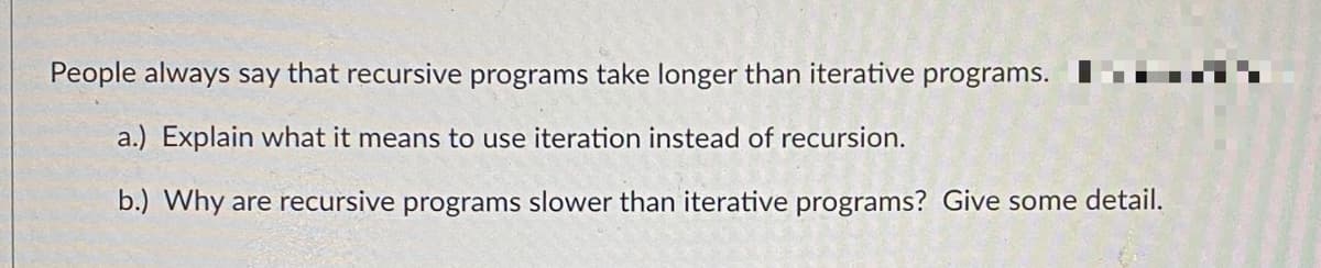 People always say that recursive programs take longer than iterative programs.
a.) Explain what it means to use iteration instead of recursion.
b.) Why are recursive programs slower than iterative programs? Give some detail.
