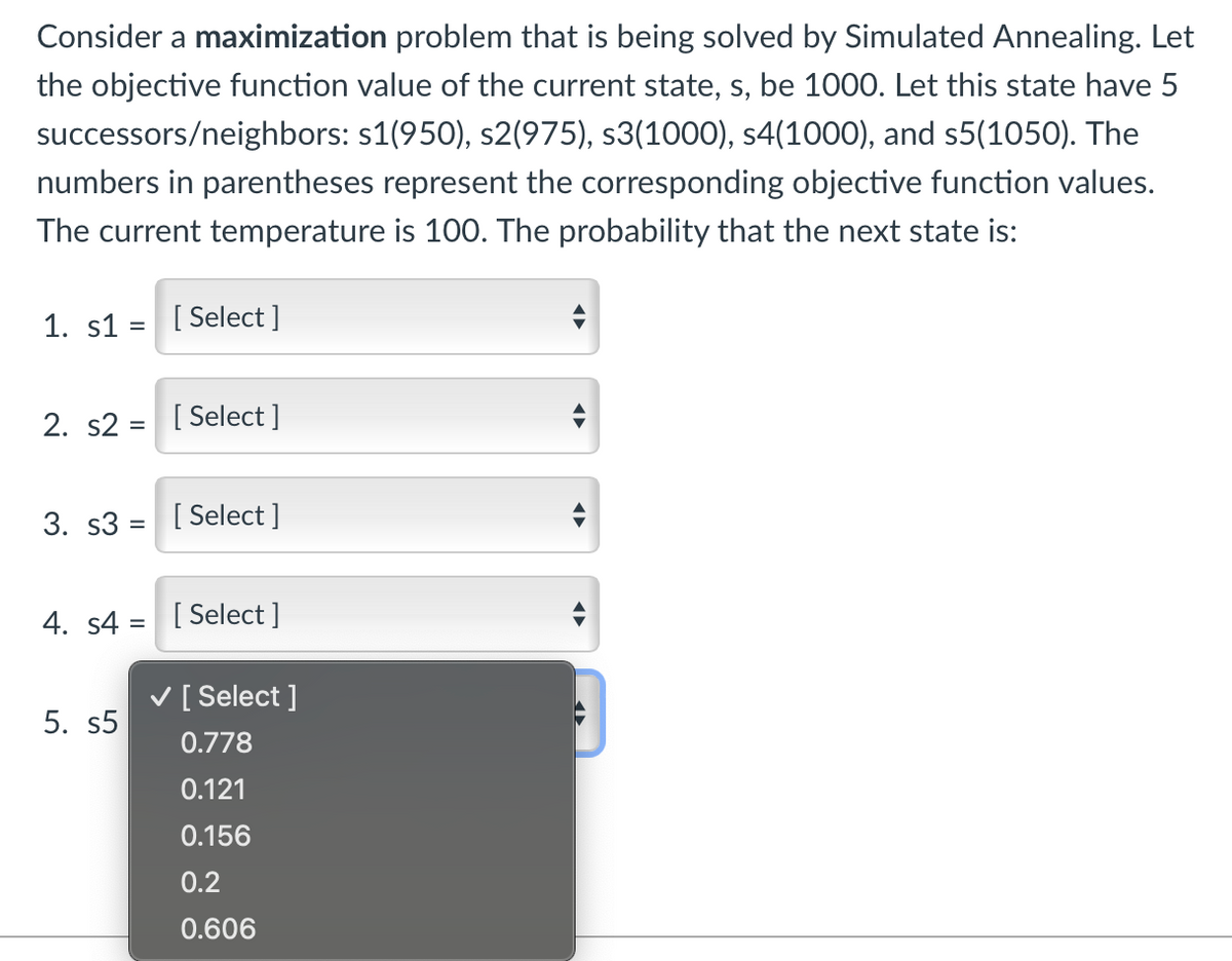 Consider a maximization problem that is being solved by Simulated Annealing. Let
the objective function value of the current state, s, be 1000. Let this state have 5
successors/neighbors: s1(950), s2(975), s3(1000), s4(1000), and s5(1050). The
numbers in parentheses represent the corresponding objective function values.
The current temperature is 100. The probability that the next state is:
1. s1 = [Select]
2. s2 = [Select]
3. s3 [Select]
=
4. s4= [Select]
[Select]
5. s5
0.778
0.121
0.156
0.2
0.606