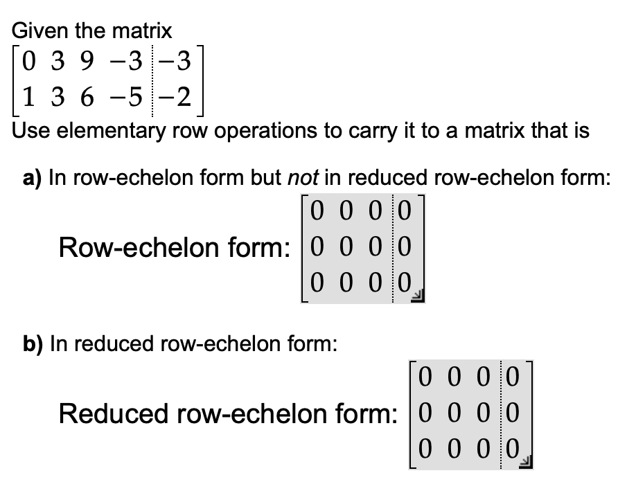 Given the matrix
0 39 -3 -3
1 3 6-5-2
Use elementary row operations to carry it to a matrix that is
a) In row-echelon form but not in reduced row-echelon form:
0000
Row-echelon form: 0 0 0 0
0 0 0 0
b) In reduced row-echelon form:
0000
Reduced row-echelon form: 0 0 0 0
0000