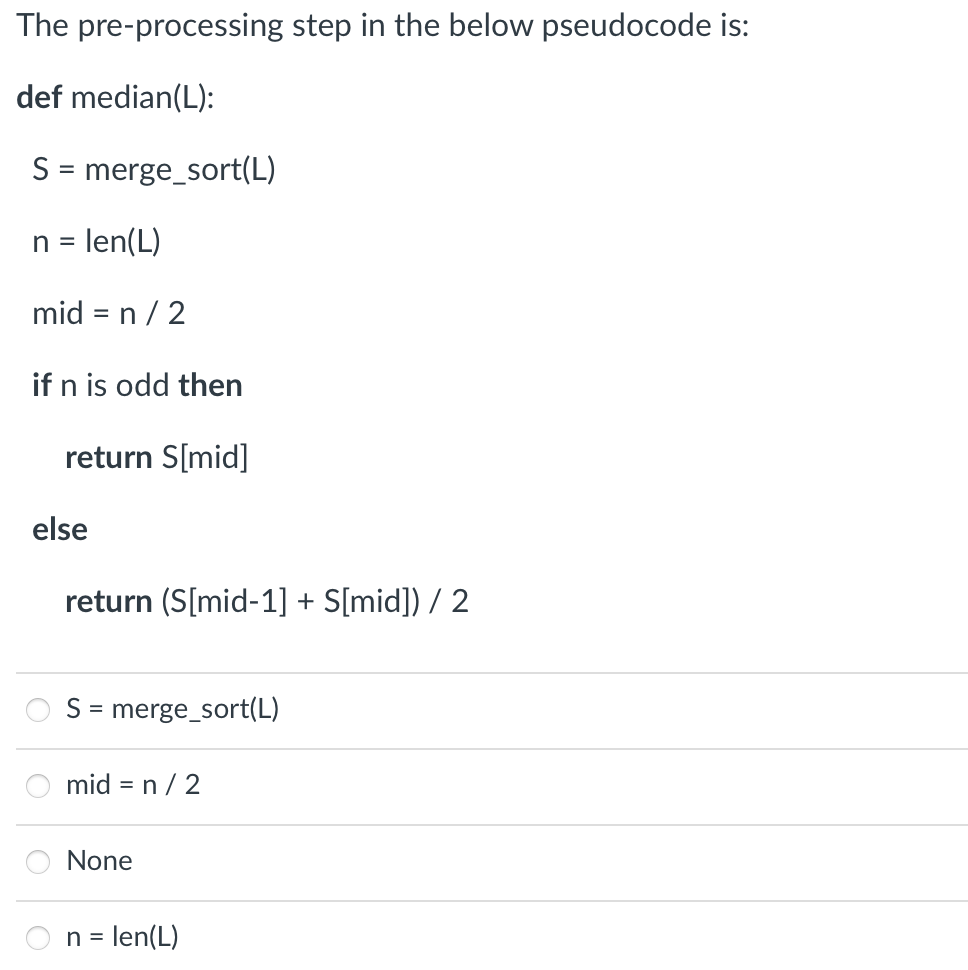 The pre-processing step in the below pseudocode is:
def median(L):
S = merge_sort(L)
n = len(L)
mid = n/2
if n is odd then
return S[mid]
else
return (S[mid-1] + S[mid]) / 2
S = merge_sort(L)
mid = n/2
None
n = len(L)