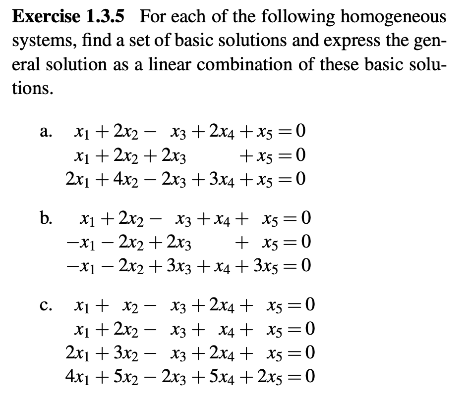 Exercise 1.3.5 For each of the following homogeneous
systems, find a set of basic solutions and express the gen-
eral solution as a linear combination of these basic solu-
tions.
a. x12x2 x3 + 2x4 +x5=0
b.
C.
-
x1 + 2x2 + 2x3
+x5=0
2x1 + 4x2 - 2x3 + 3x4+x5=0
x1+2x2 X3 X4 X5 = 0
-
-x1-2x2+2x3
+ x5=0
-x12x2+3x3 + x4+3x5=0
-
x1 + x2 x3 + 2x4 +
x1 + 2x2 x3 + x4+
-
x5=0
x5 = 0
2x13x2 x3 + 2x4 + x5=0
-
4x1+5x22x3 + 5x4 + 2x5 = 0