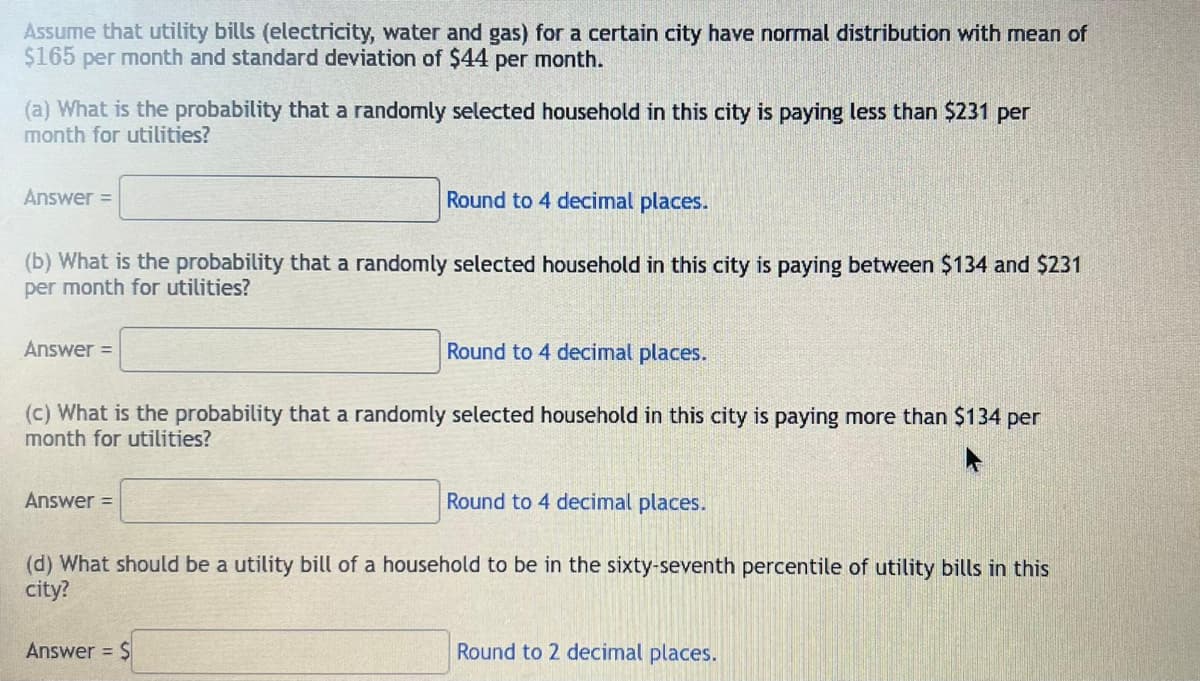 Assume that utility bills (electricity, water and gas) for a certain city have normal distribution with mean of
$165 per month and standard deviation of $44 per month.
(a) What is the probability that a randomly selected household in this city is paying less than $231 per
month for utilities?
Round to 4 decimal places.
(b) What is the probability that a randomly selected household in this city is paying between $134 and $231
per month for utilities?
Answer =
Answer =
(c) What is the probability that a randomly selected household in this city is paying more than $134 per
month for utilities?
Answer =
Round to 4 decimal places.
Answer = $
Round to 4 decimal places.
(d) What should be a utility bill of a household to be in the sixty-seventh percentile of utility bills in this
city?
Round to 2 decimal places.