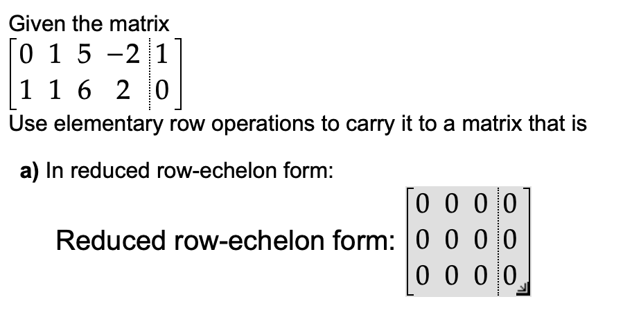 Given the matrix
0 15-21
1 1 6 20
Use elementary row operations to carry it to a matrix that is
a) In reduced row-echelon form:
0000
Reduced row-echelon form: 0 0 0 0
0000