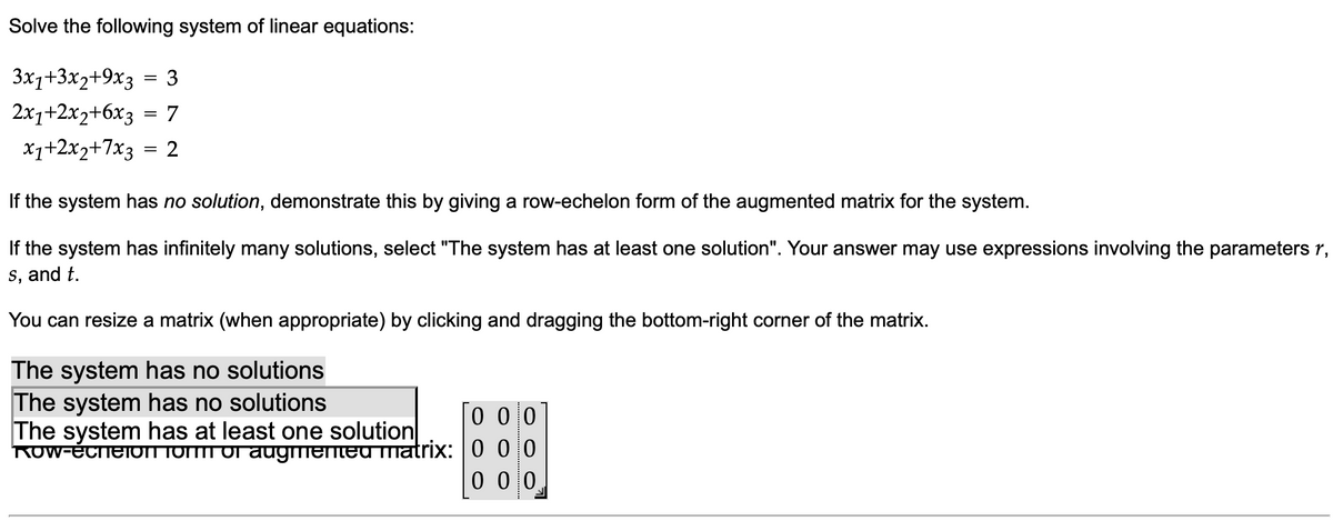 Solve the following system of linear equations:
3x1+3x2+9x3 = 3
2x₁+2x2+6x3 = 7
x₁+2x2+7x3 = 2
If the system has no solution, demonstrate this by giving a row-echelon form of the augmented matrix for the system.
If the system has infinitely many solutions, select "The system has at least one solution". Your answer may use expressions involving the parameters r,
s, and t.
You can resize a matrix (when appropriate) by clicking and dragging the bottom-right corner of the matrix.
The system has no solutions
The system has no solutions
The system has at least one solution
Row-echeion form of augmented matrix:
0 0 0
000
0 0 0