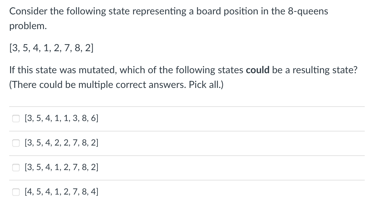 Consider the following state representing a board position in the 8-queens
problem.
[3, 5, 4, 1, 2, 7, 8, 2]
If this state was mutated, which of the following states could be a resulting state?
(There could be multiple correct answers. Pick all.)
[3, 5, 4, 1, 1, 3, 8, 6]
[3, 5, 4, 2, 2, 7, 8, 2]
[3, 5, 4, 1, 2, 7, 8, 2]
[4, 5, 4, 1, 2, 7, 8, 4]