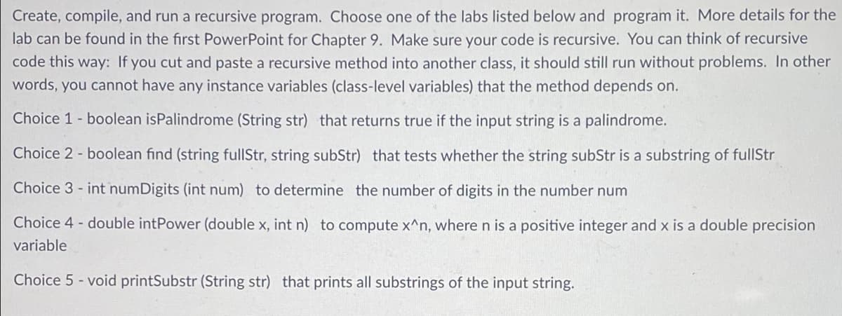 Create, compile, and run a recursive program. Choose one of the labs listed below and program it. More details for the
lab can be found in the first PowerPoint for Chapter 9. Make sure your code is recursive. You can think of recursive
code this way: If you cut and paste a recursive method into another class, it should still run without problems. In other
words, you cannot have any instance variables (class-level variables) that the method depends on.
Choice 1 - boolean isPalindrome (String str) that returns true if the input string is a palindrome.
Choice 2 - boolean find (string fullStr, string subStr) that tests whether the string subStr is a substring of fullStr
Choice 3- int numDigits (int num) to determine the number of digits in the number num
Choice 4 - double intPower (double x, int n) to compute x^n, where n is a positive integer and x is a double precision
variable
Choice 5-void printSubstr (String str) that prints all substrings of the input string.