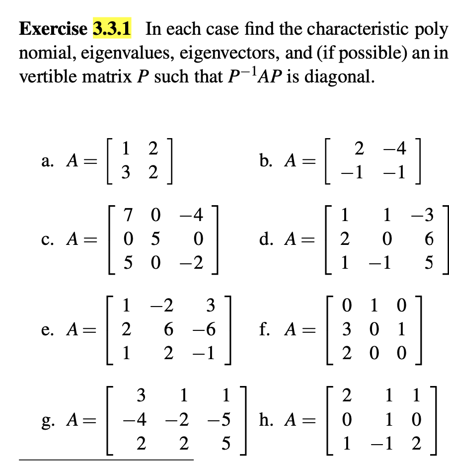 Exercise 3.3.1 In each case find the characteristic poly
nomial, eigenvalues, eigenvectors, and (if possible) an in
vertible matrix P such that P-1AP is diagonal.
a. A =
[
1 2
2-4
b. A =
32
-1 -1
70-4
11-3
c. A =
05
0
d. A =
2
0
6
50 -2
1 -1 5
1-2
3
01 0
e. A =
2
6-6
f. A =
301
1
2
2 -1
200
3 1 1
2
1 1
g. A =
-4-2-5
h. A =
0
10
225
1-12