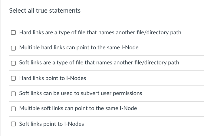 Select all true statements
Hard links are a type of file that names another file/directory path
Multiple hard links can point to the same l-Node
Soft links are a type of file that names another file/directory path
O Hard links point to l-Nodes
Soft links can be used to subvert user permissions
Multiple soft links can point to the same l-Node
O Soft links point to l-Nodes