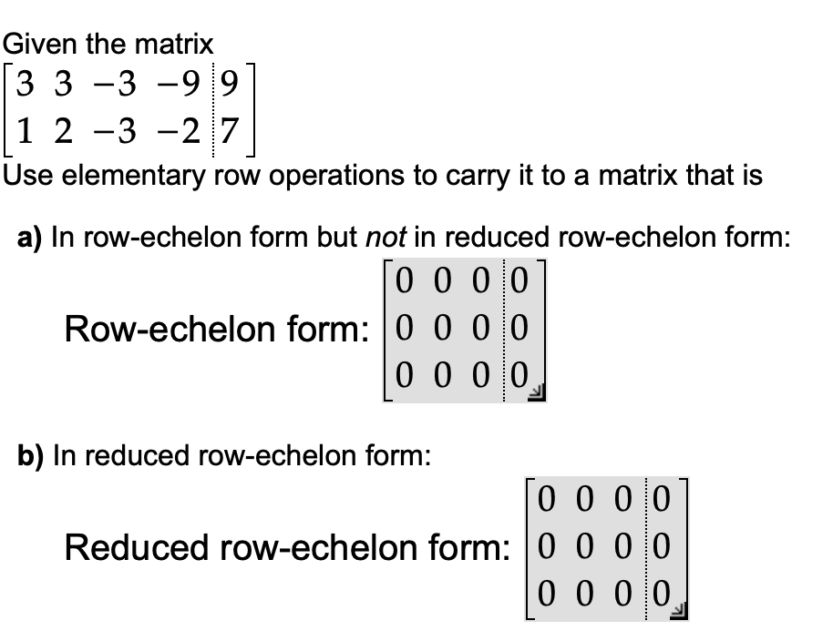 Given the matrix
3 3 -3 -99
1 2 -3 -27
Use elementary row operations to carry it to a matrix that is
a) In row-echelon form but not in reduced row-echelon form:
0000
0 0 0 0
Row-echelon form: 0 0 0 0
0 0 0 0
b) In reduced row-echelon form:
0 0 0 0
Reduced row-echelon form: 0 0 0 0
0000