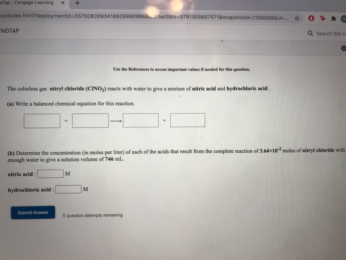 d Tap - Cengage Learning
vo/index.html?deploymentld%3D55750828934189288909969212&EISBN=9781305657571&snapshotld%3D2199898&id=. *
INDTAP
Q Search this co
Use the References to access important values if needed for this question.
The colorless gas nitryl chloride (CINO,) reacts with water to give a mixture of nitric acid and hydrochloric acid .
(a) Write a balanced chemical equation for this reaction.
(b) Determine the concentration (in moles per liter) of each of the acids that result from the complete reaction of 3.64×10-² moles of nitryl chloride with
enough water to give a solution volume of 746 mL.
nitric acid
M
hydrochloric acid :
M
Submit Answer
5 question attempts remaining
