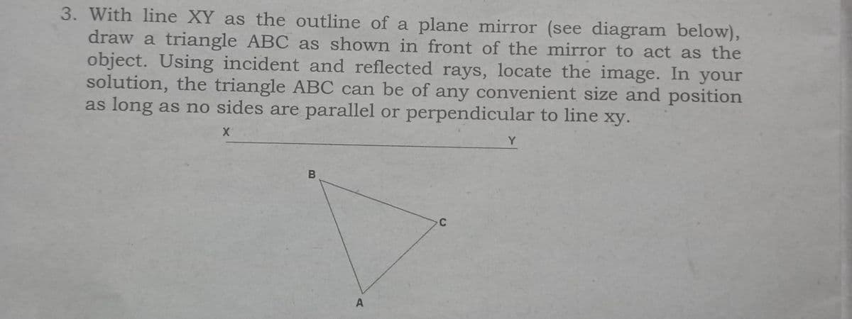 3. With line XY as the outline of a plane mirror (see diagram below),
draw a triangle ABC as shown in front of the mirror to act as the
object. Using incident and reflected rays, locate the image. In your
solution, the triangle ABC can be of any convenient size and position
as long as no sides are parallel or perpendicular to line xy.
X
B
A
C
Y