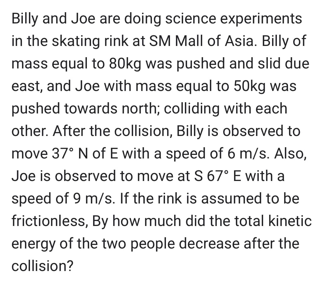 Billy and Joe are doing science experiments
in the skating rink at SM Mall of Asia. Billy of
mass equal to 80kg was pushed and slid due
east, and Joe with mass equal to 50kg was
pushed towards north; colliding with each
other. After the collision, Billy is observed to
move 37° N of E with a speed of 6 m/s. Also,
Joe is observed to move at S 67° E with a
speed of 9 m/s. If the rink is assumed to be
frictionless, By how much did the total kinetic
energy of the two people decrease after the
collision?
