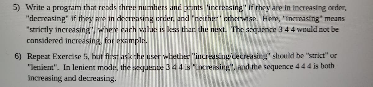 5) Write a program that reads three numbers and prints "increasing" if they are in increasing order,
"decreasing" if they are in decreasing order, and "neither" otherwise. Here, "increasing" means
"strictly increasing", where each value is less than the next. The sequence 3 4 4 would not be
considered increasing, for example.
6) Repeat Exercise 5, but first ask the user whether "increasing/decreasing" should be "strict" or
"lenient". In lenient mode, the sequence 3 4 4 is "increasing", and the sequence 4 44 is both
increasing and decreasing.
